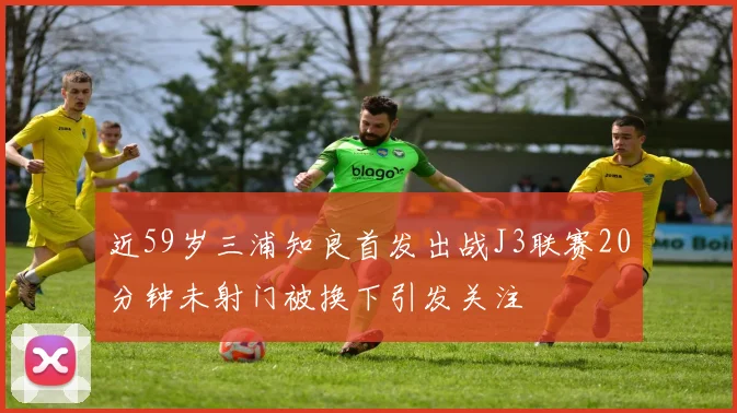 近59岁三浦知良首发出战J3联赛20分钟未射门被换下引发关注