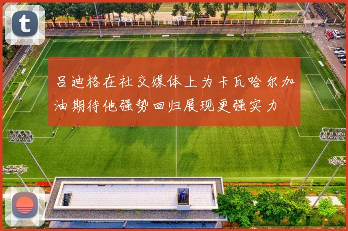 吕迪格在社交媒体上为卡瓦哈尔加油期待他强势回归展现更强实力