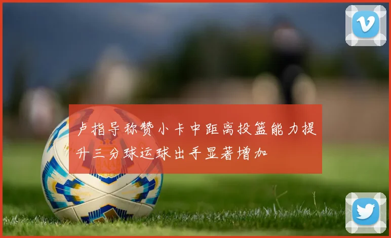 卢指导称赞小卡中距离投篮能力提升三分球运球出手显著增加
