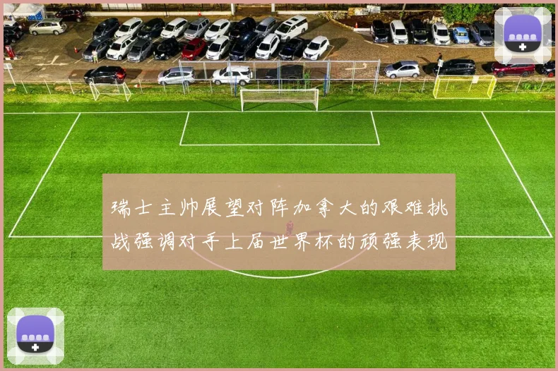 瑞士主帅展望对阵加拿大的艰难挑战强调对手上届世界杯的顽强表现