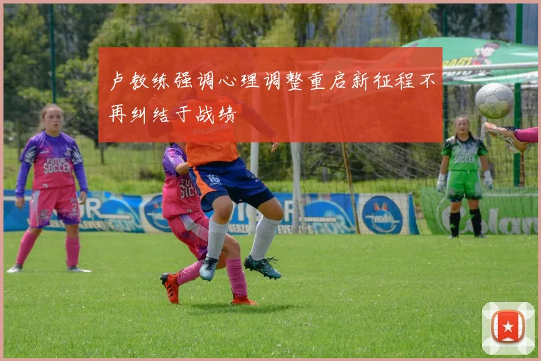 卢教练强调心理调整重启新征程不再纠结于战绩