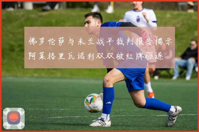 佛罗伦萨与米兰战平裁判报告揭示阿莱格里瓦诺利双双被红牌驱逐