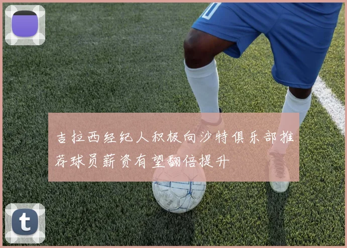 吉拉西经纪人积极向沙特俱乐部推荐球员薪资有望翻倍提升