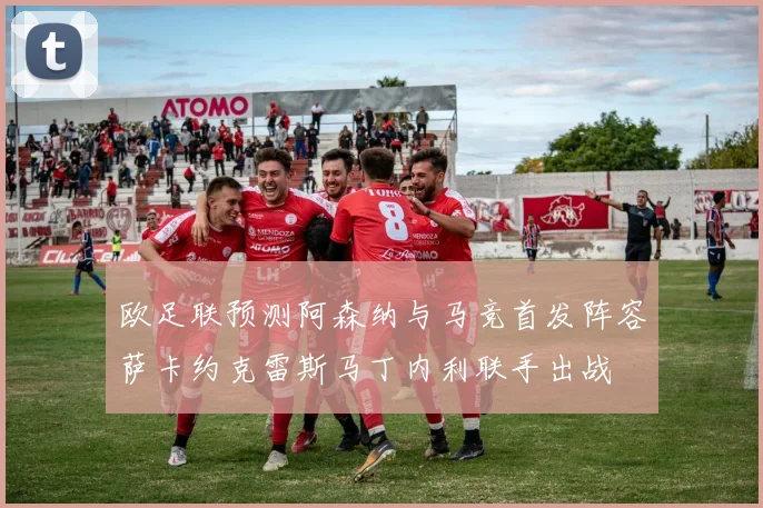 欧足联预测阿森纳与马竞首发阵容萨卡约克雷斯马丁内利联手出战