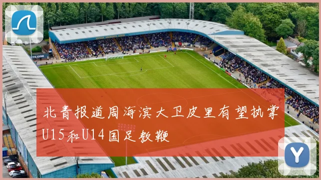 北青报道周海滨大卫皮里有望执掌U15和U14国足教鞭