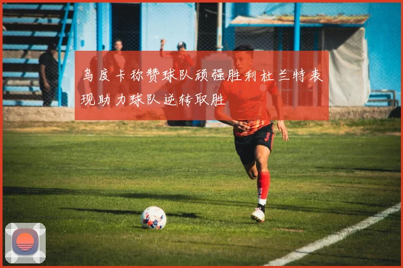 乌度卡称赞球队顽强胜利杜兰特表现助力球队逆转取胜