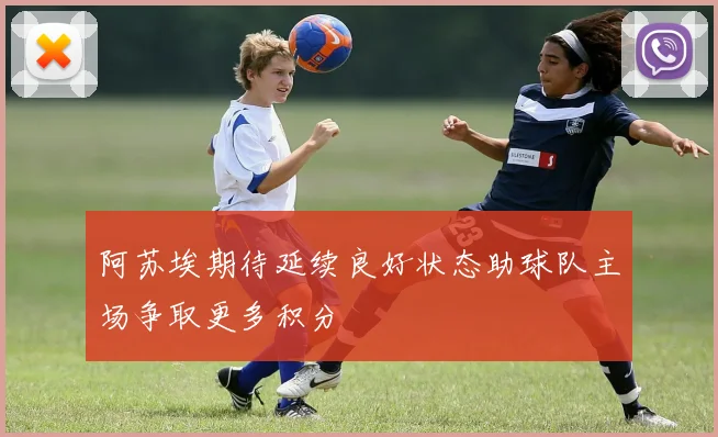 阿苏埃期待延续良好状态助球队主场争取更多积分