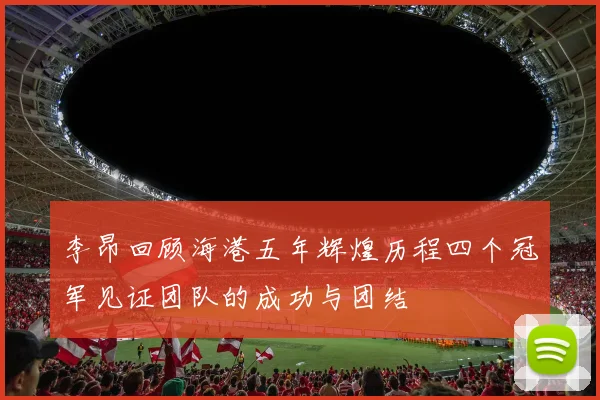 李昂回顾海港五年辉煌历程四个冠军见证团队的成功与团结