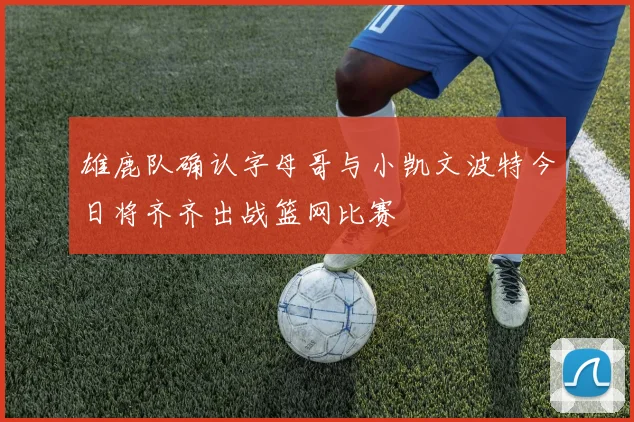雄鹿队确认字母哥与小凯文波特今日将齐齐出战篮网比赛